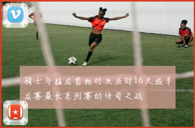 骑士与猛龙首轮对决历时16天成季后赛最长系列赛的传奇之战