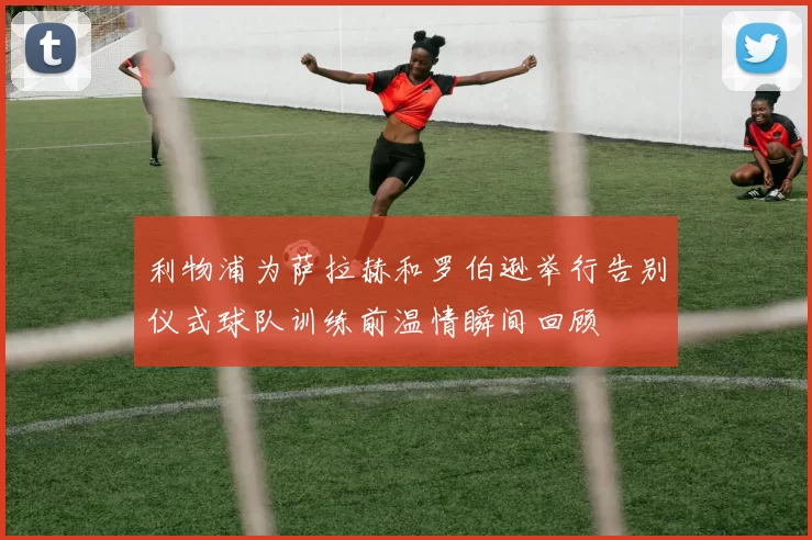 利物浦为萨拉赫和罗伯逊举行告别仪式球队训练前温情瞬间回顾