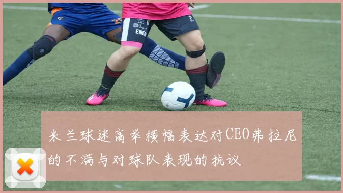 米兰球迷高举横幅表达对CEO弗拉尼的不满与对球队表现的抗议