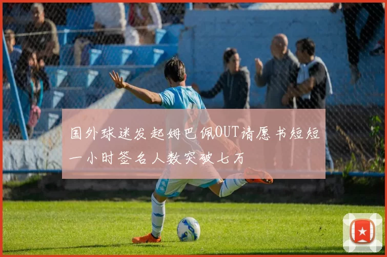 国外球迷发起姆巴佩OUT请愿书短短一小时签名人数突破七万