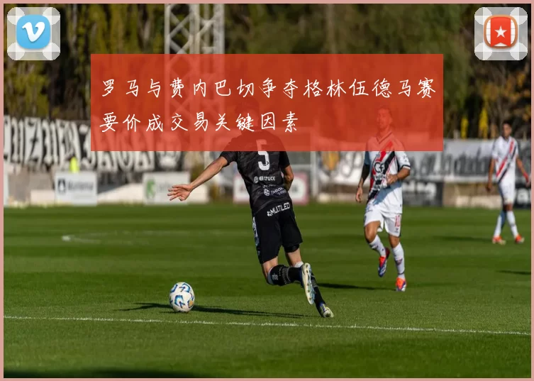 罗马与费内巴切争夺格林伍德马赛要价成交易关键因素