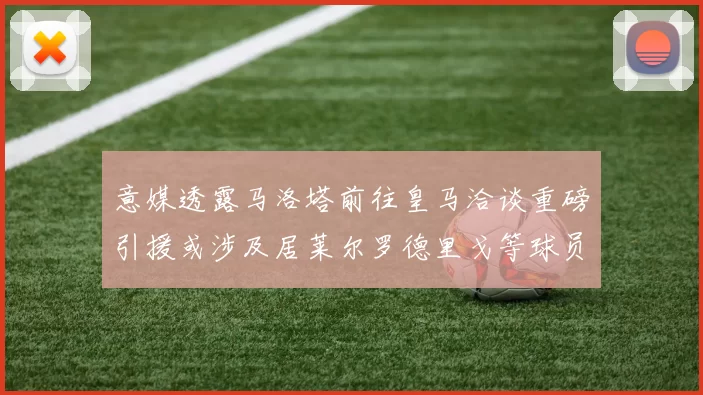 意媒透露马洛塔前往皇马洽谈重磅引援或涉及居莱尔罗德里戈等球员