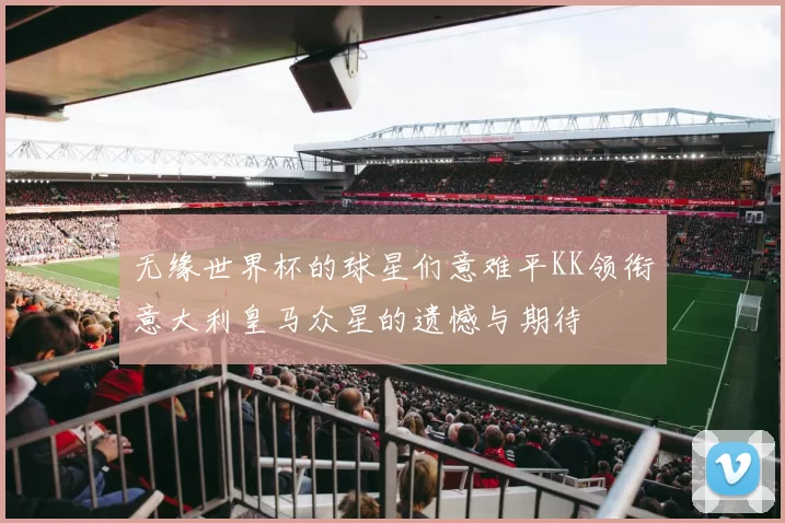 无缘世界杯的球星们意难平KK领衔意大利皇马众星的遗憾与期待
