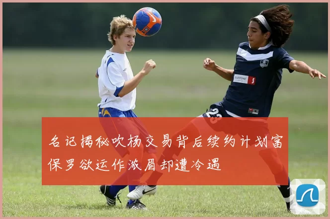 名记揭秘吹杨交易背后续约计划富保罗欲运作浓眉却遭冷遇
