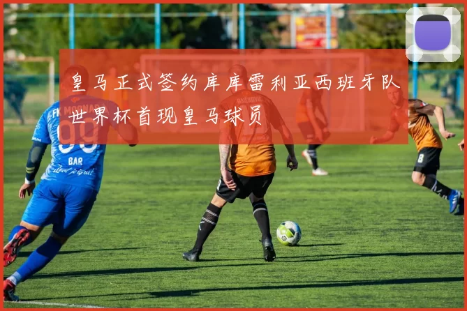 皇马正式签约库库雷利亚西班牙队世界杯首现皇马球员