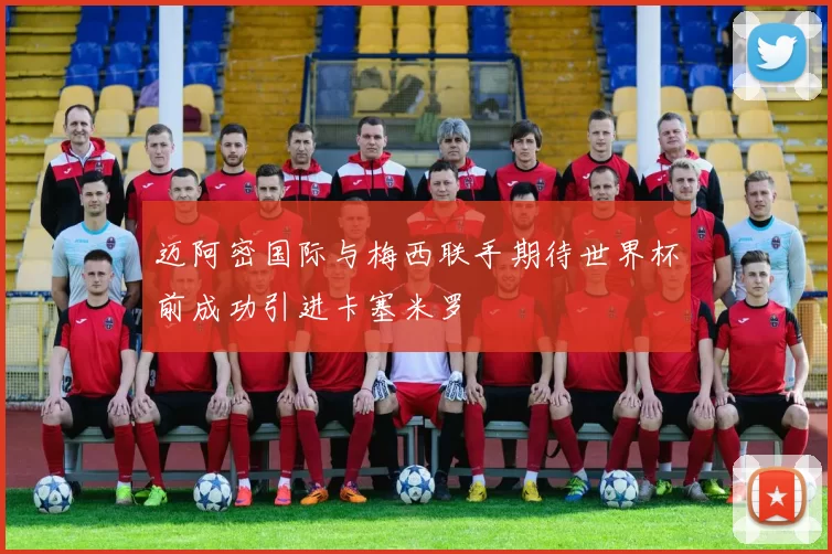 迈阿密国际与梅西联手期待世界杯前成功引进卡塞米罗