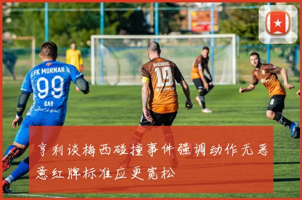 亨利谈梅西碰撞事件强调动作无恶意红牌标准应更宽松