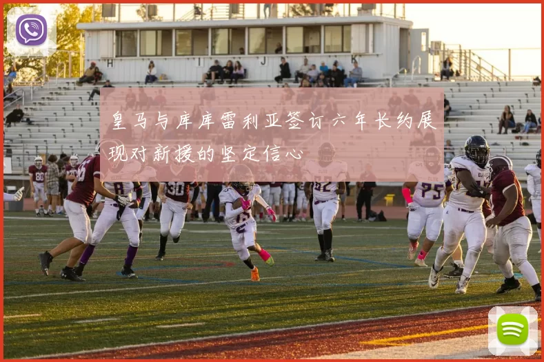 皇马与库库雷利亚签订六年长约展现对新援的坚定信心
