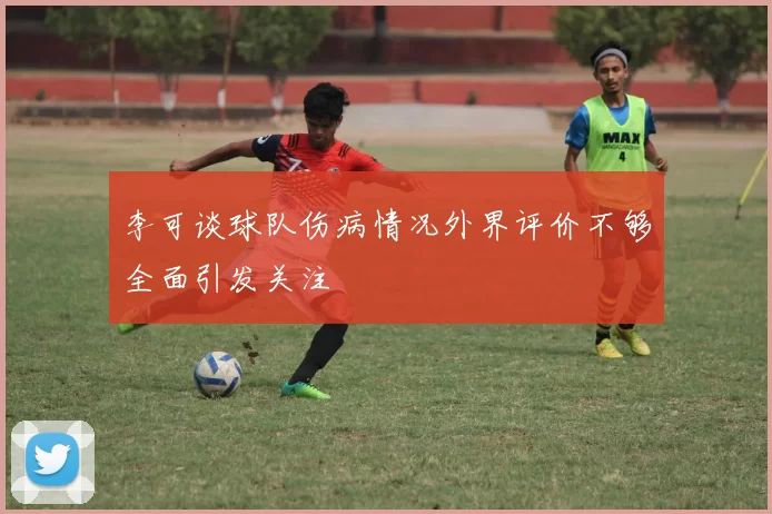李可谈球队伤病情况外界评价不够全面引发关注
