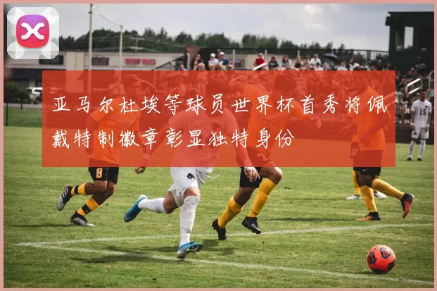 亚马尔杜埃等球员世界杯首秀将佩戴特制徽章彰显独特身份