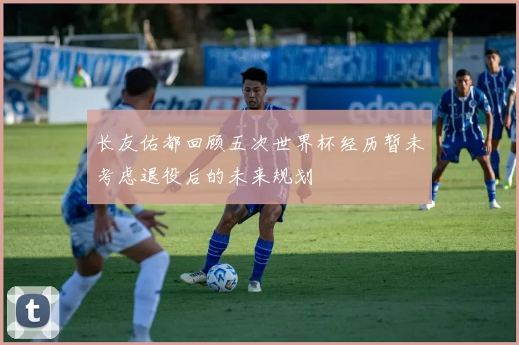 长友佑都回顾五次世界杯经历暂未考虑退役后的未来规划