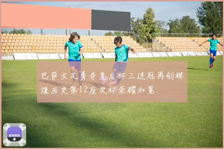 巴萨女足勇夺皇后杯三连冠再创辉煌历史第12座奖杯荣耀加冕