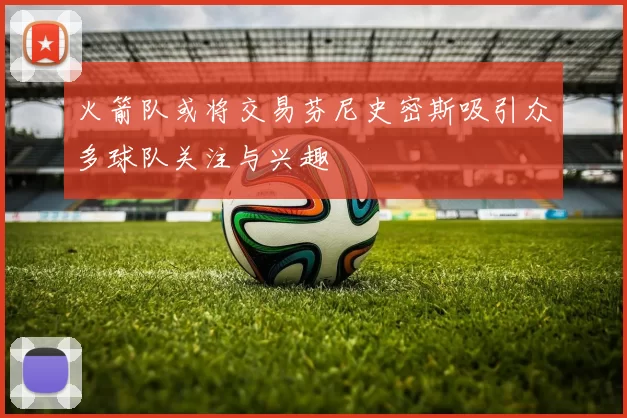 火箭队或将交易芬尼史密斯吸引众多球队关注与兴趣
