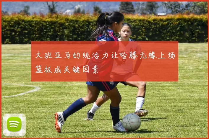 文班亚马的统治力让哈滕无缘上场篮板成关键因素