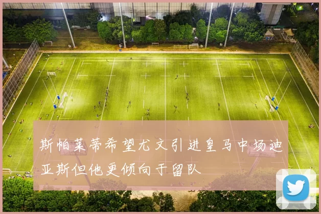 斯帕莱蒂希望尤文引进皇马中场迪亚斯但他更倾向于留队
