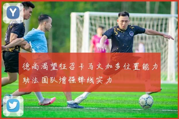 德尚渴望征召卡马文加多位置能力助法国队增强锋线实力