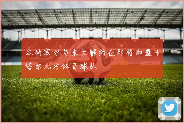 本纳塞尔与米兰解约在即将加盟卡塔尔北方体育球队