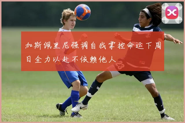 加斯佩里尼强调自我掌控命运下周日全力以赴不依赖他人